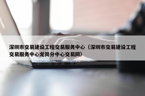 深圳市交易建设工程交易服务中心（深圳市交易建设工程交易服务中心龙岗分中心交易网）