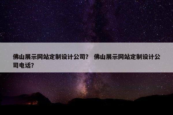 佛山展示网站定制设计公司？ 佛山展示网站定制设计公司电话？