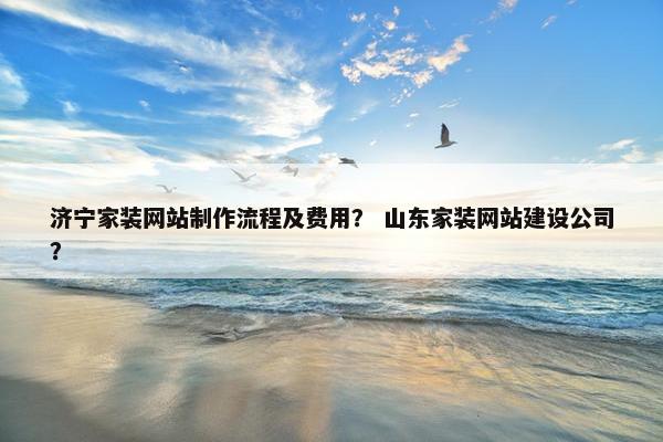 济宁家装网站制作流程及费用？ 山东家装网站建设公司？