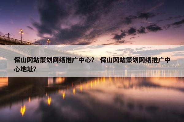 保山网站策划网络推广中心？ 保山网站策划网络推广中心地址？