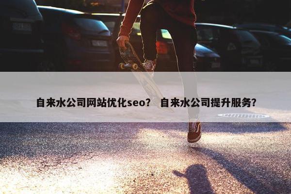 自来水公司网站优化seo？ 自来水公司提升服务？