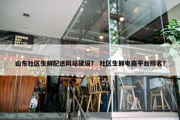 山东社区生鲜配送网站建设？ 社区生鲜电商平台排名？