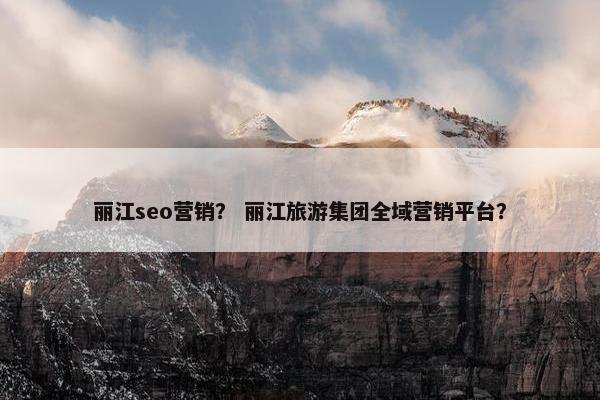 丽江seo营销？ 丽江旅游集团全域营销平台？