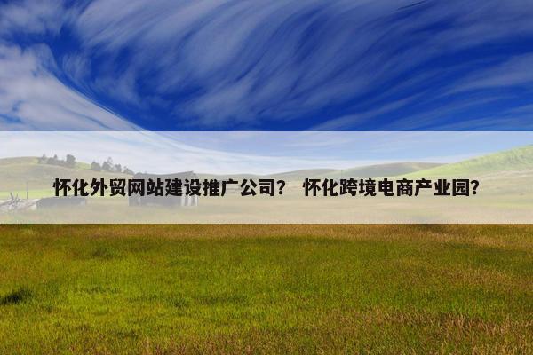 怀化外贸网站建设推广公司？ 怀化跨境电商产业园？