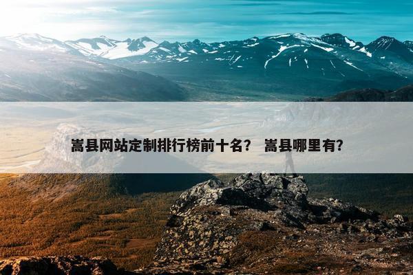 嵩县网站定制排行榜前十名？ 嵩县哪里有？