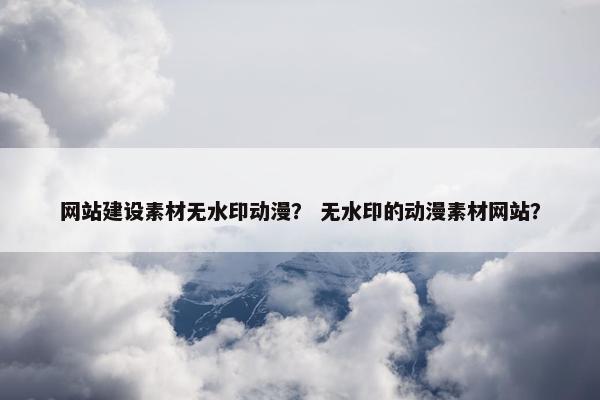 网站建设素材无水印动漫？ 无水印的动漫素材网站？