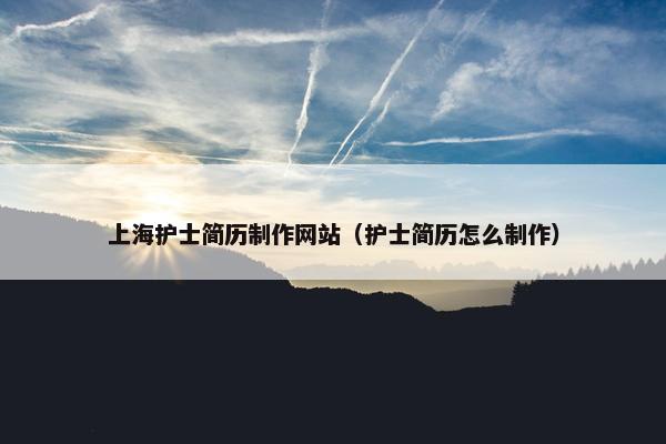 上海护士简历制作网站（护士简历怎么制作）