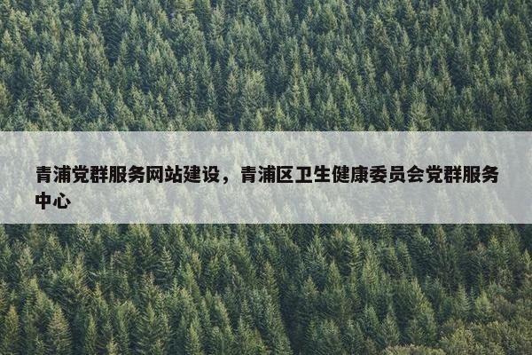 青浦党群服务网站建设，青浦区卫生健康委员会党群服务中心