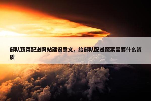 部队蔬菜配送网站建设意义，给部队配送蔬菜需要什么资质