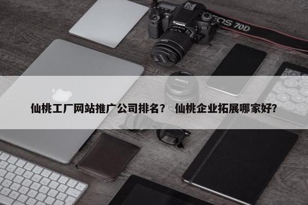 仙桃工厂网站推广公司排名？ 仙桃企业拓展哪家好？