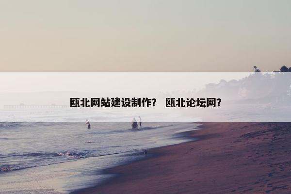 瓯北网站建设制作？ 瓯北论坛网？