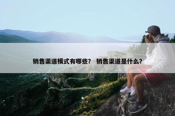 销售渠道模式有哪些？ 销售渠道是什么？