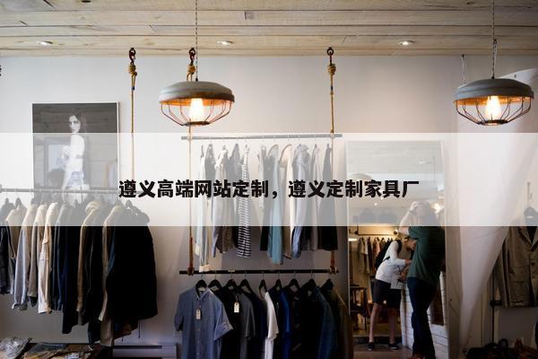 遵义高端网站定制，遵义定制家具厂