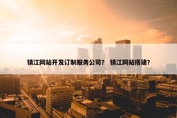 镇江网站开发订制服务公司？ 镇江网站搭建？