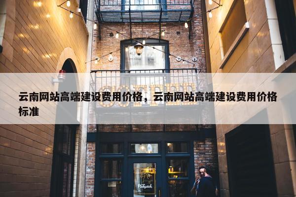 云南网站高端建设费用价格，云南网站高端建设费用价格标准