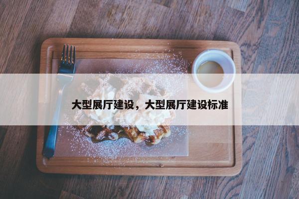 大型展厅建设，大型展厅建设标准