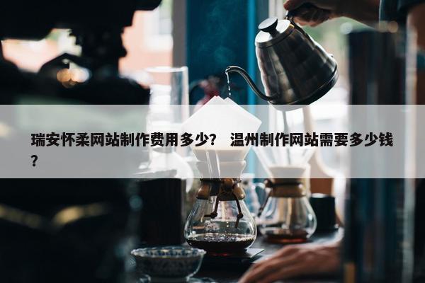 瑞安怀柔网站制作费用多少？ 温州制作网站需要多少钱？