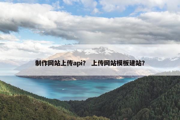 制作网站上传api？ 上传网站模板建站？