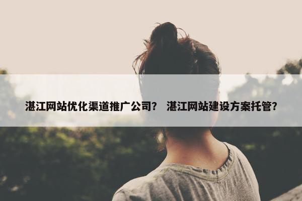 湛江网站优化渠道推广公司？ 湛江网站建设方案托管？
