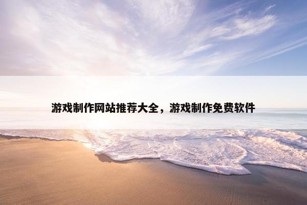 游戏制作网站推荐大全，游戏制作免费软件