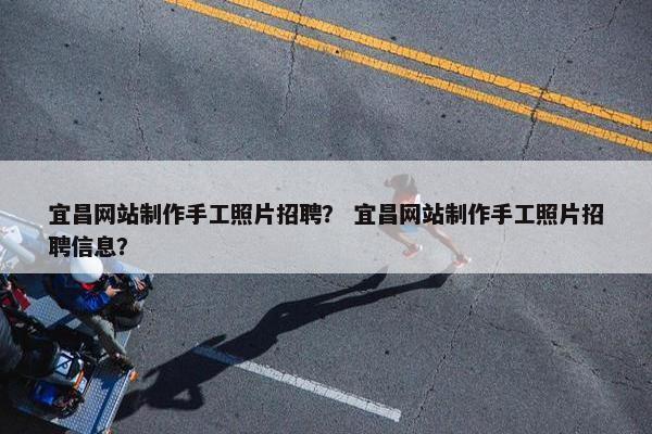 宜昌网站制作手工照片招聘？ 宜昌网站制作手工照片招聘信息？