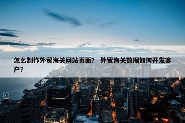 怎么制作外贸海关网站页面？ 外贸海关数据如何开发客户？