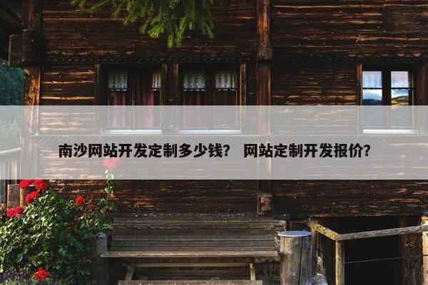 南沙网站开发定制多少钱？ 网站定制开发报价？