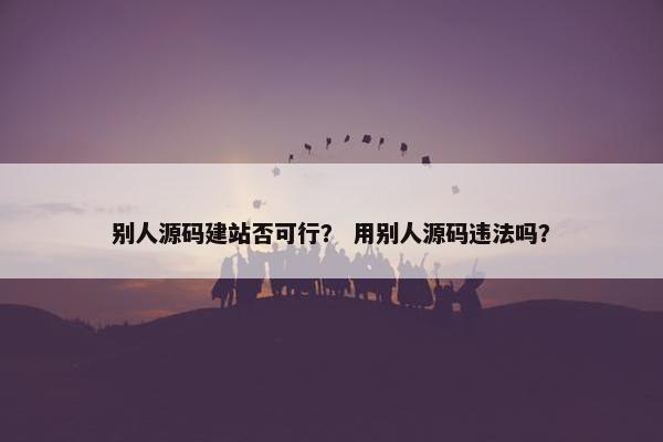 别人源码建站否可行？ 用别人源码违法吗？