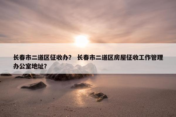 长春市二道区征收办？ 长春市二道区房屋征收工作管理办公室地址？