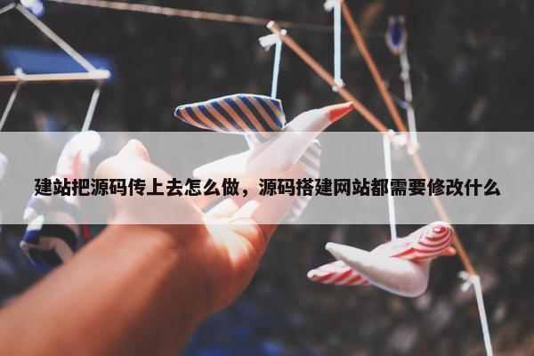 建站把源码传上去怎么做，源码搭建网站都需要修改什么