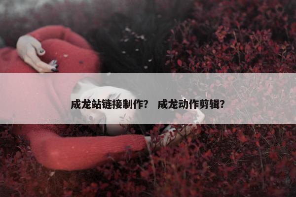 成龙站链接制作？ 成龙动作剪辑？