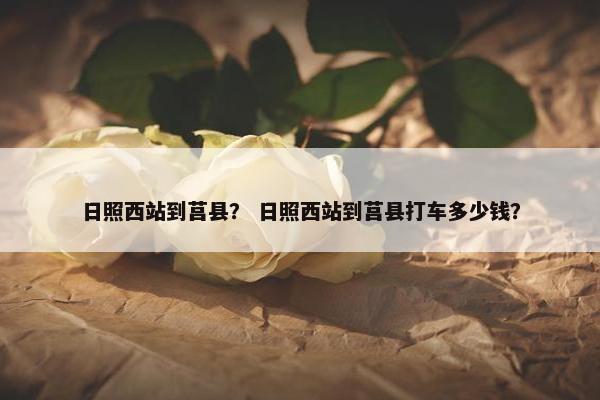 日照西站到莒县？ 日照西站到莒县打车多少钱？