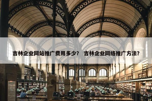 吉林企业网站推广费用多少？ 吉林企业网络推广方法？