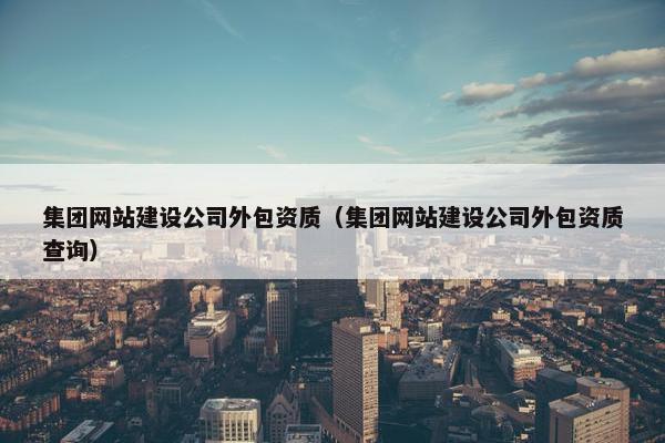 集团网站建设公司外包资质（集团网站建设公司外包资质查询）
