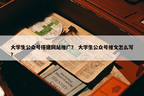 大学生公众号搭建网站推广？ 大学生公众号推文怎么写？