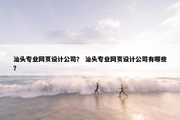 汕头专业网页设计公司？ 汕头专业网页设计公司有哪些？