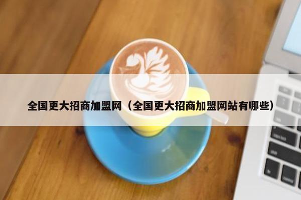 全国更大招商加盟网（全国更大招商加盟网站有哪些）