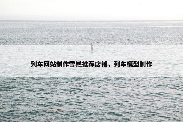 列车网站制作雪糕推荐店铺，列车模型制作