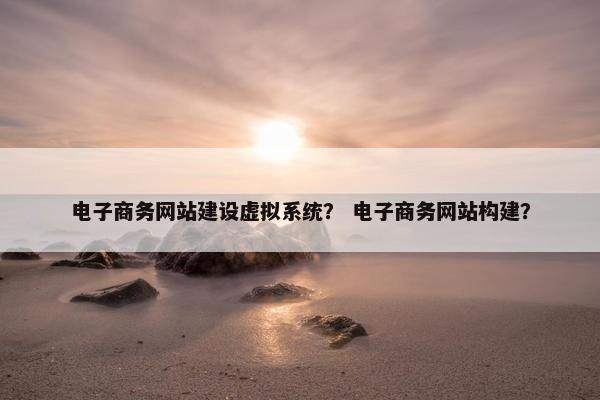 电子商务网站建设虚拟系统？ 电子商务网站构建？