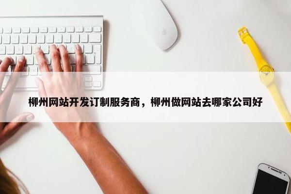 柳州网站开发订制服务商，柳州做网站去哪家公司好