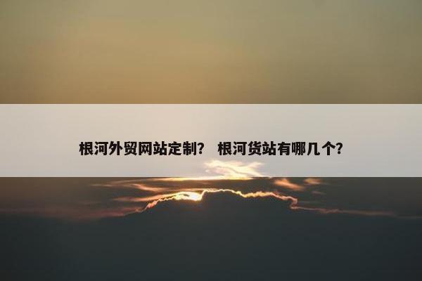 根河外贸网站定制？ 根河货站有哪几个？