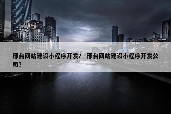 邢台网站建设小程序开发？ 邢台网站建设小程序开发公司？