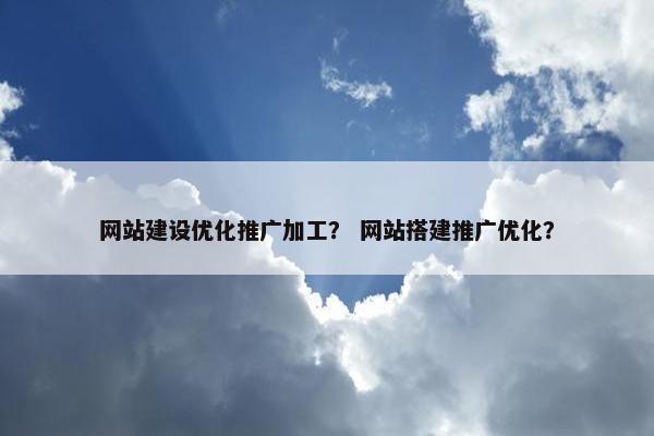 网站建设优化推广加工？ 网站搭建推广优化？