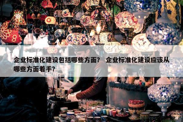 企业标准化建设包括哪些方面？ 企业标准化建设应该从哪些方面着手？