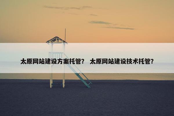 太原网站建设方案托管？ 太原网站建设技术托管？