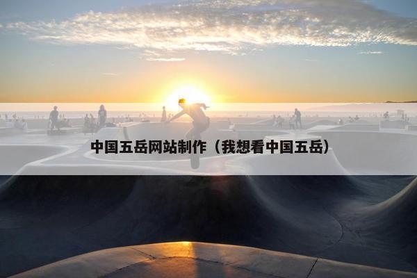 中国五岳网站制作（我想看中国五岳）