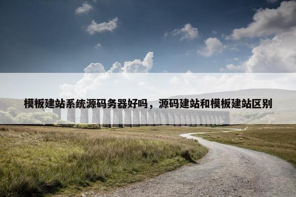 模板建站系统源码务器好吗，源码建站和模板建站区别