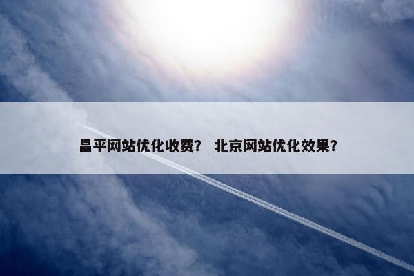 昌平网站优化收费？ 北京网站优化效果？