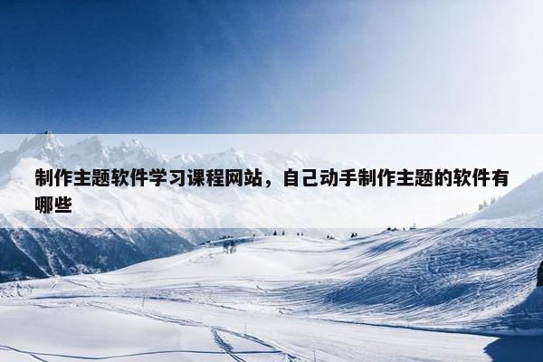 制作主题软件学习课程网站，自己动手制作主题的软件有哪些