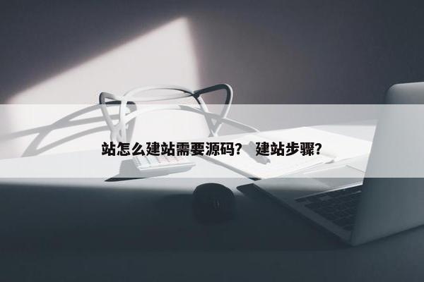 站怎么建站需要源码？ 建站步骤？